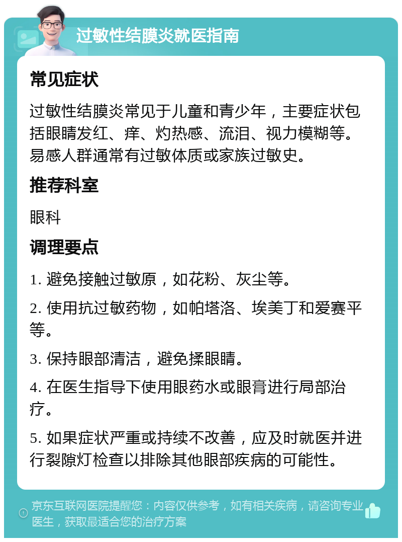 过敏性结膜炎就医指南 常见症状 过敏性结膜炎常见于儿童和青少年，主要症状包括眼睛发红、痒、灼热感、流泪、视力模糊等。易感人群通常有过敏体质或家族过敏史。 推荐科室 眼科 调理要点 1. 避免接触过敏原，如花粉、灰尘等。 2. 使用抗过敏药物，如帕塔洛、埃美丁和爱赛平等。 3. 保持眼部清洁，避免揉眼睛。 4. 在医生指导下使用眼药水或眼膏进行局部治疗。 5. 如果症状严重或持续不改善，应及时就医并进行裂隙灯检查以排除其他眼部疾病的可能性。