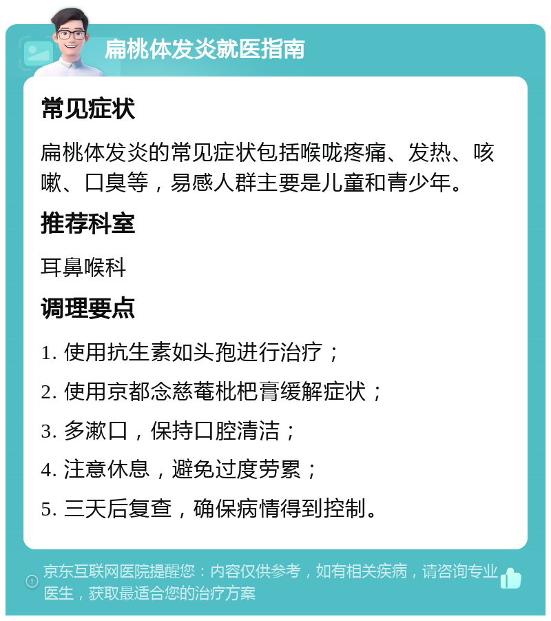 扁桃体发炎就医指南 常见症状 扁桃体发炎的常见症状包括喉咙疼痛、发热、咳嗽、口臭等，易感人群主要是儿童和青少年。 推荐科室 耳鼻喉科 调理要点 1. 使用抗生素如头孢进行治疗； 2. 使用京都念慈菴枇杷膏缓解症状； 3. 多漱口，保持口腔清洁； 4. 注意休息，避免过度劳累； 5. 三天后复查，确保病情得到控制。