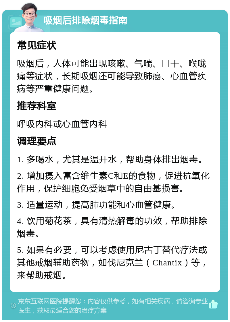 吸烟后排除烟毒指南 常见症状 吸烟后，人体可能出现咳嗽、气喘、口干、喉咙痛等症状，长期吸烟还可能导致肺癌、心血管疾病等严重健康问题。 推荐科室 呼吸内科或心血管内科 调理要点 1. 多喝水，尤其是温开水，帮助身体排出烟毒。 2. 增加摄入富含维生素C和E的食物，促进抗氧化作用，保护细胞免受烟草中的自由基损害。 3. 适量运动，提高肺功能和心血管健康。 4. 饮用菊花茶，具有清热解毒的功效，帮助排除烟毒。 5. 如果有必要，可以考虑使用尼古丁替代疗法或其他戒烟辅助药物，如伐尼克兰（Chantix）等，来帮助戒烟。