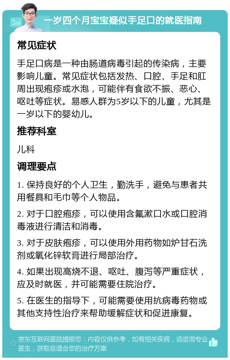 一岁四个月宝宝疑似手足口的就医指南 常见症状 手足口病是一种由肠道病毒引起的传染病，主要影响儿童。常见症状包括发热、口腔、手足和肛周出现疱疹或水泡，可能伴有食欲不振、恶心、呕吐等症状。易感人群为5岁以下的儿童，尤其是一岁以下的婴幼儿。 推荐科室 儿科 调理要点 1. 保持良好的个人卫生，勤洗手，避免与患者共用餐具和毛巾等个人物品。 2. 对于口腔疱疹，可以使用含氟漱口水或口腔消毒液进行清洁和消毒。 3. 对于皮肤疱疹，可以使用外用药物如炉甘石洗剂或氧化锌软膏进行局部治疗。 4. 如果出现高烧不退、呕吐、腹泻等严重症状，应及时就医，并可能需要住院治疗。 5. 在医生的指导下，可能需要使用抗病毒药物或其他支持性治疗来帮助缓解症状和促进康复。