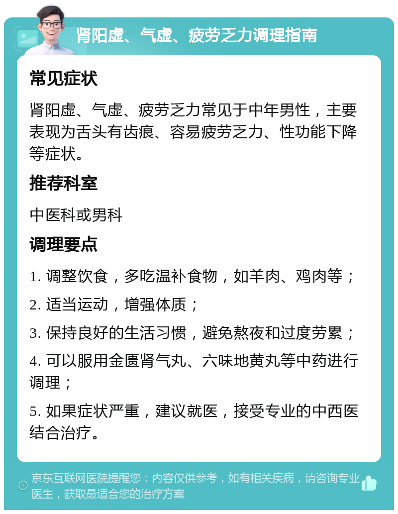 肾阳虚、气虚、疲劳乏力调理指南 常见症状 肾阳虚、气虚、疲劳乏力常见于中年男性，主要表现为舌头有齿痕、容易疲劳乏力、性功能下降等症状。 推荐科室 中医科或男科 调理要点 1. 调整饮食，多吃温补食物，如羊肉、鸡肉等； 2. 适当运动，增强体质； 3. 保持良好的生活习惯，避免熬夜和过度劳累； 4. 可以服用金匮肾气丸、六味地黄丸等中药进行调理； 5. 如果症状严重，建议就医，接受专业的中西医结合治疗。