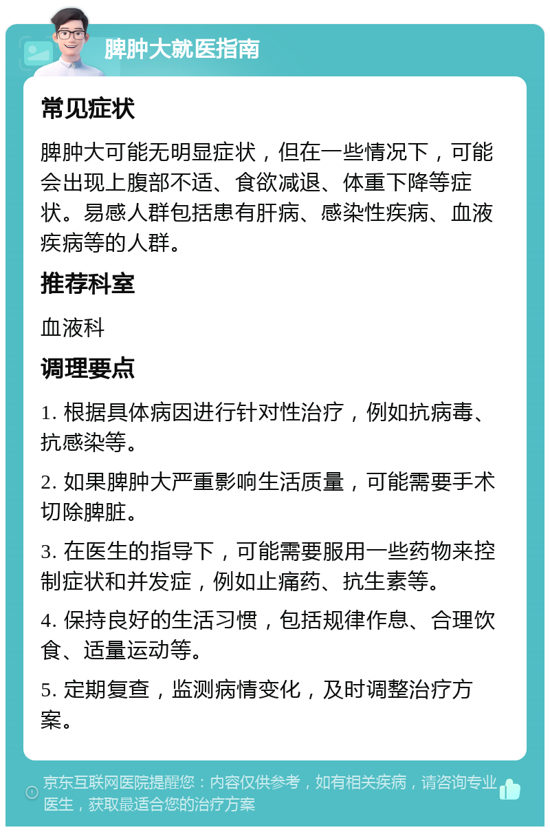 脾肿大就医指南 常见症状 脾肿大可能无明显症状，但在一些情况下，可能会出现上腹部不适、食欲减退、体重下降等症状。易感人群包括患有肝病、感染性疾病、血液疾病等的人群。 推荐科室 血液科 调理要点 1. 根据具体病因进行针对性治疗，例如抗病毒、抗感染等。 2. 如果脾肿大严重影响生活质量，可能需要手术切除脾脏。 3. 在医生的指导下，可能需要服用一些药物来控制症状和并发症，例如止痛药、抗生素等。 4. 保持良好的生活习惯，包括规律作息、合理饮食、适量运动等。 5. 定期复查，监测病情变化，及时调整治疗方案。