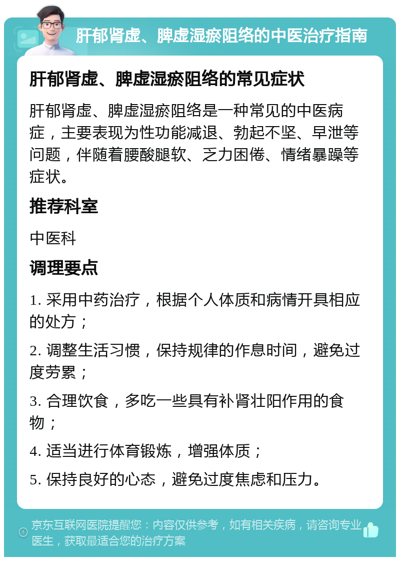 肝郁肾虚、脾虚湿瘀阻络的中医治疗指南 肝郁肾虚、脾虚湿瘀阻络的常见症状 肝郁肾虚、脾虚湿瘀阻络是一种常见的中医病症，主要表现为性功能减退、勃起不坚、早泄等问题，伴随着腰酸腿软、乏力困倦、情绪暴躁等症状。 推荐科室 中医科 调理要点 1. 采用中药治疗，根据个人体质和病情开具相应的处方； 2. 调整生活习惯，保持规律的作息时间，避免过度劳累； 3. 合理饮食，多吃一些具有补肾壮阳作用的食物； 4. 适当进行体育锻炼，增强体质； 5. 保持良好的心态，避免过度焦虑和压力。