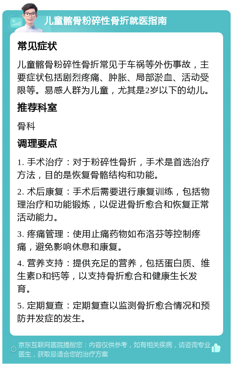 儿童髂骨粉碎性骨折就医指南 常见症状 儿童髂骨粉碎性骨折常见于车祸等外伤事故，主要症状包括剧烈疼痛、肿胀、局部淤血、活动受限等。易感人群为儿童，尤其是2岁以下的幼儿。 推荐科室 骨科 调理要点 1. 手术治疗：对于粉碎性骨折，手术是首选治疗方法，目的是恢复骨骼结构和功能。 2. 术后康复：手术后需要进行康复训练，包括物理治疗和功能锻炼，以促进骨折愈合和恢复正常活动能力。 3. 疼痛管理：使用止痛药物如布洛芬等控制疼痛，避免影响休息和康复。 4. 营养支持：提供充足的营养，包括蛋白质、维生素D和钙等，以支持骨折愈合和健康生长发育。 5. 定期复查：定期复查以监测骨折愈合情况和预防并发症的发生。