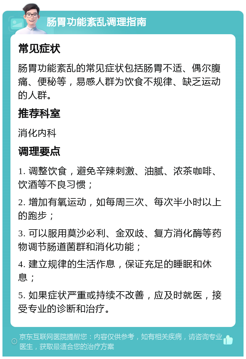 肠胃功能紊乱调理指南 常见症状 肠胃功能紊乱的常见症状包括肠胃不适、偶尔腹痛、便秘等，易感人群为饮食不规律、缺乏运动的人群。 推荐科室 消化内科 调理要点 1. 调整饮食，避免辛辣刺激、油腻、浓茶咖啡、饮酒等不良习惯； 2. 增加有氧运动，如每周三次、每次半小时以上的跑步； 3. 可以服用莫沙必利、金双歧、复方消化酶等药物调节肠道菌群和消化功能； 4. 建立规律的生活作息，保证充足的睡眠和休息； 5. 如果症状严重或持续不改善，应及时就医，接受专业的诊断和治疗。