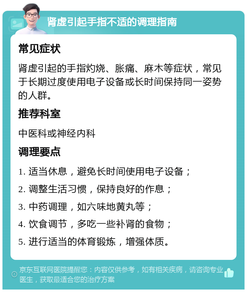 肾虚引起手指不适的调理指南 常见症状 肾虚引起的手指灼烧、胀痛、麻木等症状，常见于长期过度使用电子设备或长时间保持同一姿势的人群。 推荐科室 中医科或神经内科 调理要点 1. 适当休息，避免长时间使用电子设备； 2. 调整生活习惯，保持良好的作息； 3. 中药调理，如六味地黄丸等； 4. 饮食调节，多吃一些补肾的食物； 5. 进行适当的体育锻炼，增强体质。