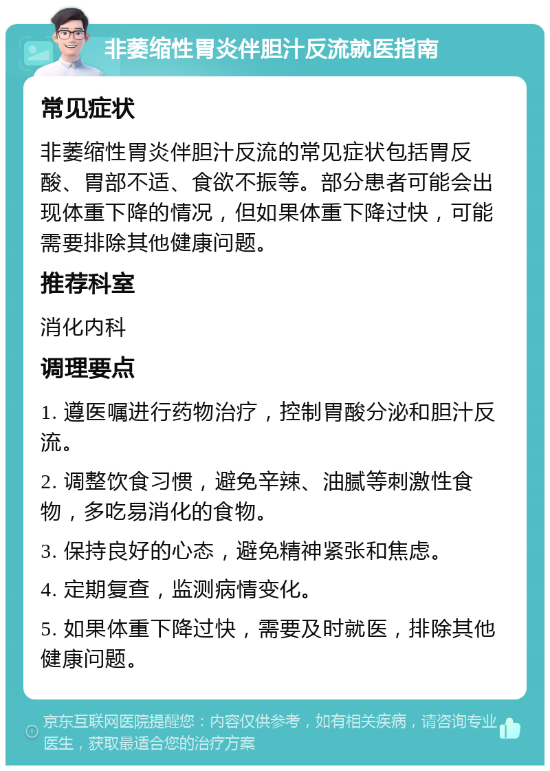 非萎缩性胃炎伴胆汁反流就医指南 常见症状 非萎缩性胃炎伴胆汁反流的常见症状包括胃反酸、胃部不适、食欲不振等。部分患者可能会出现体重下降的情况，但如果体重下降过快，可能需要排除其他健康问题。 推荐科室 消化内科 调理要点 1. 遵医嘱进行药物治疗，控制胃酸分泌和胆汁反流。 2. 调整饮食习惯，避免辛辣、油腻等刺激性食物，多吃易消化的食物。 3. 保持良好的心态，避免精神紧张和焦虑。 4. 定期复查，监测病情变化。 5. 如果体重下降过快，需要及时就医，排除其他健康问题。