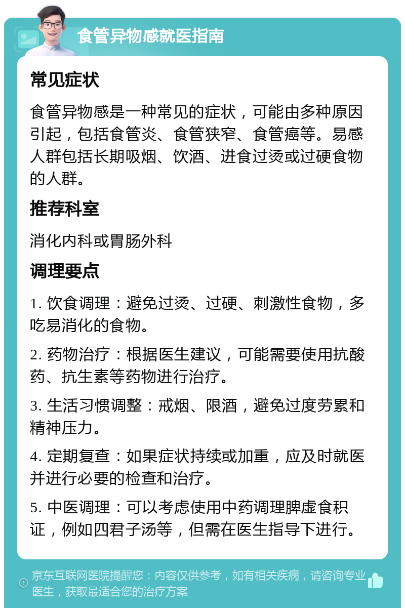 食管异物感就医指南 常见症状 食管异物感是一种常见的症状，可能由多种原因引起，包括食管炎、食管狭窄、食管癌等。易感人群包括长期吸烟、饮酒、进食过烫或过硬食物的人群。 推荐科室 消化内科或胃肠外科 调理要点 1. 饮食调理：避免过烫、过硬、刺激性食物，多吃易消化的食物。 2. 药物治疗：根据医生建议，可能需要使用抗酸药、抗生素等药物进行治疗。 3. 生活习惯调整：戒烟、限酒，避免过度劳累和精神压力。 4. 定期复查：如果症状持续或加重，应及时就医并进行必要的检查和治疗。 5. 中医调理：可以考虑使用中药调理脾虚食积证，例如四君子汤等，但需在医生指导下进行。