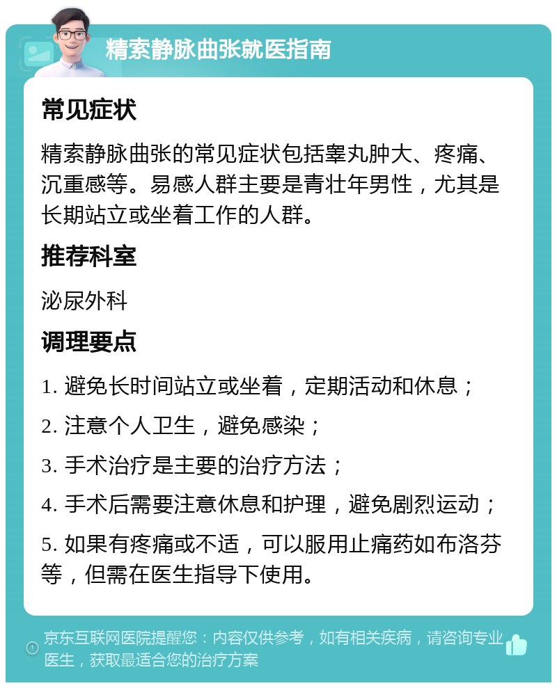 精索静脉曲张就医指南 常见症状 精索静脉曲张的常见症状包括睾丸肿大、疼痛、沉重感等。易感人群主要是青壮年男性，尤其是长期站立或坐着工作的人群。 推荐科室 泌尿外科 调理要点 1. 避免长时间站立或坐着，定期活动和休息； 2. 注意个人卫生，避免感染； 3. 手术治疗是主要的治疗方法； 4. 手术后需要注意休息和护理，避免剧烈运动； 5. 如果有疼痛或不适，可以服用止痛药如布洛芬等，但需在医生指导下使用。