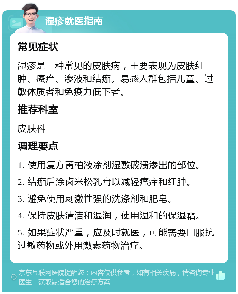 湿疹就医指南 常见症状 湿疹是一种常见的皮肤病，主要表现为皮肤红肿、瘙痒、渗液和结痂。易感人群包括儿童、过敏体质者和免疫力低下者。 推荐科室 皮肤科 调理要点 1. 使用复方黄柏液凃剂湿敷破溃渗出的部位。 2. 结痂后涂卤米松乳膏以减轻瘙痒和红肿。 3. 避免使用刺激性强的洗涤剂和肥皂。 4. 保持皮肤清洁和湿润，使用温和的保湿霜。 5. 如果症状严重，应及时就医，可能需要口服抗过敏药物或外用激素药物治疗。