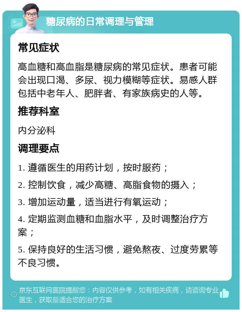 糖尿病的日常调理与管理 常见症状 高血糖和高血脂是糖尿病的常见症状。患者可能会出现口渴、多尿、视力模糊等症状。易感人群包括中老年人、肥胖者、有家族病史的人等。 推荐科室 内分泌科 调理要点 1. 遵循医生的用药计划，按时服药； 2. 控制饮食，减少高糖、高脂食物的摄入； 3. 增加运动量，适当进行有氧运动； 4. 定期监测血糖和血脂水平，及时调整治疗方案； 5. 保持良好的生活习惯，避免熬夜、过度劳累等不良习惯。