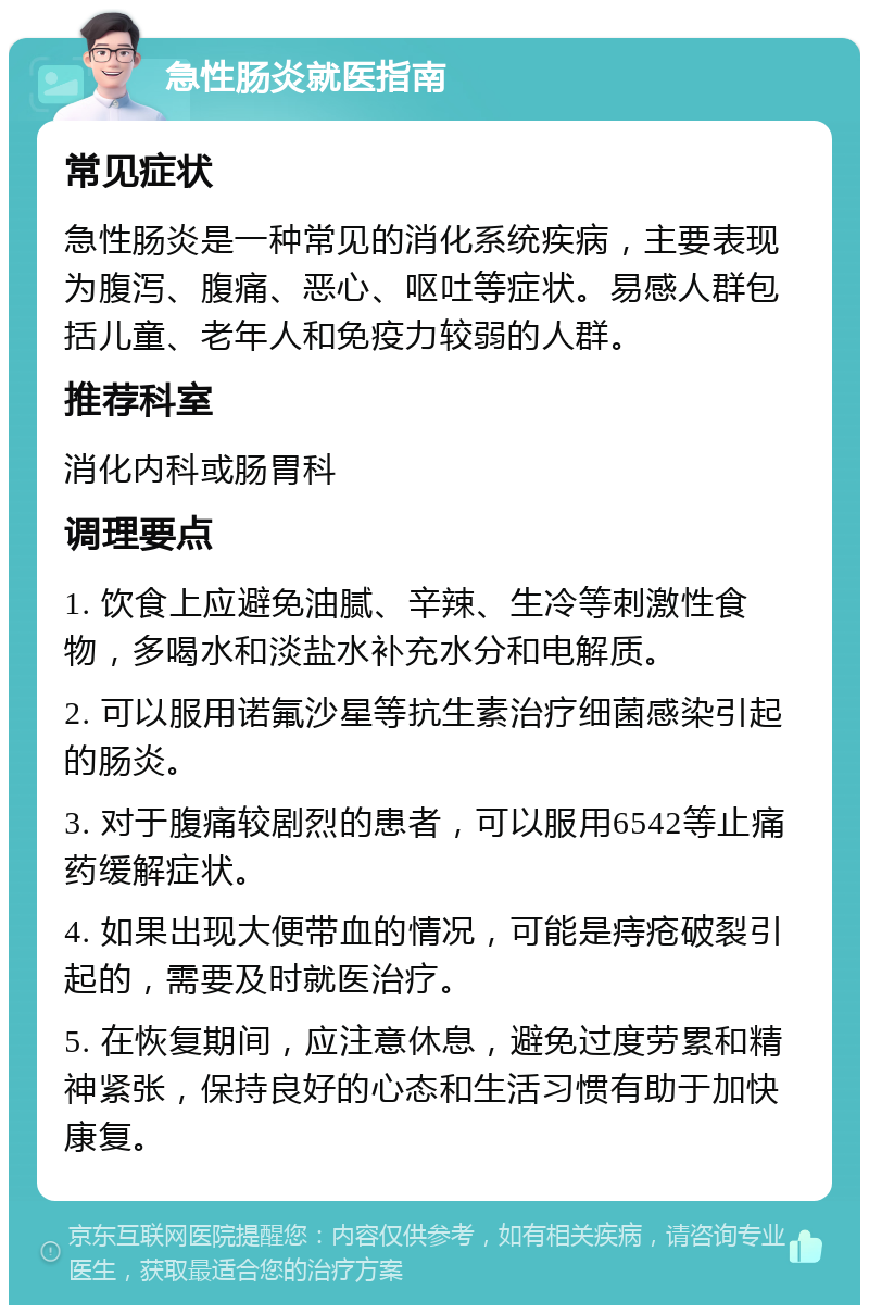 急性肠炎就医指南 常见症状 急性肠炎是一种常见的消化系统疾病，主要表现为腹泻、腹痛、恶心、呕吐等症状。易感人群包括儿童、老年人和免疫力较弱的人群。 推荐科室 消化内科或肠胃科 调理要点 1. 饮食上应避免油腻、辛辣、生冷等刺激性食物，多喝水和淡盐水补充水分和电解质。 2. 可以服用诺氟沙星等抗生素治疗细菌感染引起的肠炎。 3. 对于腹痛较剧烈的患者，可以服用6542等止痛药缓解症状。 4. 如果出现大便带血的情况，可能是痔疮破裂引起的，需要及时就医治疗。 5. 在恢复期间，应注意休息，避免过度劳累和精神紧张，保持良好的心态和生活习惯有助于加快康复。