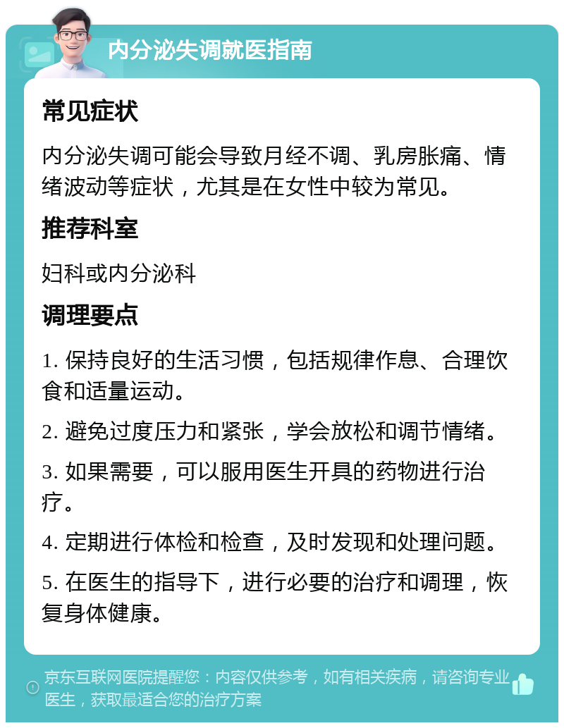 内分泌失调就医指南 常见症状 内分泌失调可能会导致月经不调、乳房胀痛、情绪波动等症状，尤其是在女性中较为常见。 推荐科室 妇科或内分泌科 调理要点 1. 保持良好的生活习惯，包括规律作息、合理饮食和适量运动。 2. 避免过度压力和紧张，学会放松和调节情绪。 3. 如果需要，可以服用医生开具的药物进行治疗。 4. 定期进行体检和检查，及时发现和处理问题。 5. 在医生的指导下，进行必要的治疗和调理，恢复身体健康。