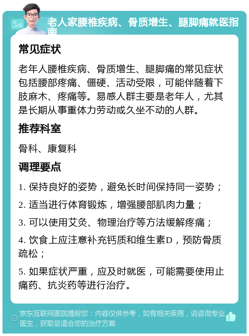 老人家腰椎疾病、骨质增生、腿脚痛就医指南 常见症状 老年人腰椎疾病、骨质增生、腿脚痛的常见症状包括腰部疼痛、僵硬、活动受限，可能伴随着下肢麻木、疼痛等。易感人群主要是老年人，尤其是长期从事重体力劳动或久坐不动的人群。 推荐科室 骨科、康复科 调理要点 1. 保持良好的姿势，避免长时间保持同一姿势； 2. 适当进行体育锻炼，增强腰部肌肉力量； 3. 可以使用艾灸、物理治疗等方法缓解疼痛； 4. 饮食上应注意补充钙质和维生素D，预防骨质疏松； 5. 如果症状严重，应及时就医，可能需要使用止痛药、抗炎药等进行治疗。