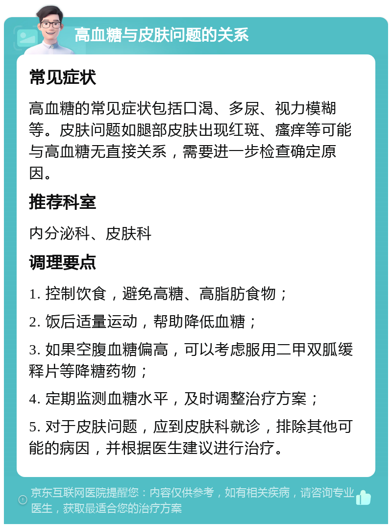 高血糖与皮肤问题的关系 常见症状 高血糖的常见症状包括口渴、多尿、视力模糊等。皮肤问题如腿部皮肤出现红斑、瘙痒等可能与高血糖无直接关系，需要进一步检查确定原因。 推荐科室 内分泌科、皮肤科 调理要点 1. 控制饮食，避免高糖、高脂肪食物； 2. 饭后适量运动，帮助降低血糖； 3. 如果空腹血糖偏高，可以考虑服用二甲双胍缓释片等降糖药物； 4. 定期监测血糖水平，及时调整治疗方案； 5. 对于皮肤问题，应到皮肤科就诊，排除其他可能的病因，并根据医生建议进行治疗。