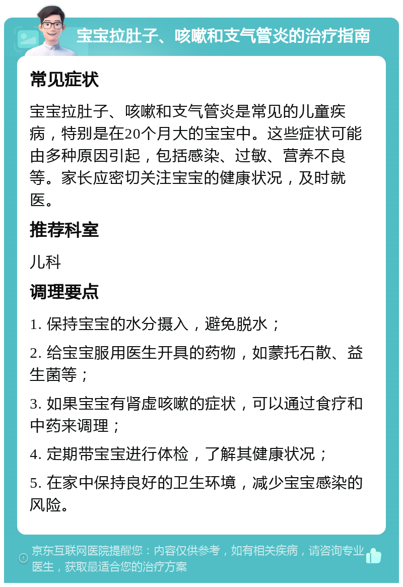 宝宝拉肚子、咳嗽和支气管炎的治疗指南 常见症状 宝宝拉肚子、咳嗽和支气管炎是常见的儿童疾病，特别是在20个月大的宝宝中。这些症状可能由多种原因引起，包括感染、过敏、营养不良等。家长应密切关注宝宝的健康状况，及时就医。 推荐科室 儿科 调理要点 1. 保持宝宝的水分摄入，避免脱水； 2. 给宝宝服用医生开具的药物，如蒙托石散、益生菌等； 3. 如果宝宝有肾虚咳嗽的症状，可以通过食疗和中药来调理； 4. 定期带宝宝进行体检，了解其健康状况； 5. 在家中保持良好的卫生环境，减少宝宝感染的风险。