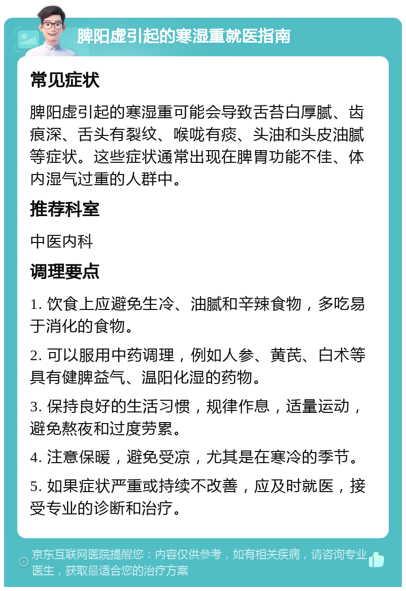 脾阳虚引起的寒湿重就医指南 常见症状 脾阳虚引起的寒湿重可能会导致舌苔白厚腻、齿痕深、舌头有裂纹、喉咙有痰、头油和头皮油腻等症状。这些症状通常出现在脾胃功能不佳、体内湿气过重的人群中。 推荐科室 中医内科 调理要点 1. 饮食上应避免生冷、油腻和辛辣食物，多吃易于消化的食物。 2. 可以服用中药调理，例如人参、黄芪、白术等具有健脾益气、温阳化湿的药物。 3. 保持良好的生活习惯，规律作息，适量运动，避免熬夜和过度劳累。 4. 注意保暖，避免受凉，尤其是在寒冷的季节。 5. 如果症状严重或持续不改善，应及时就医，接受专业的诊断和治疗。