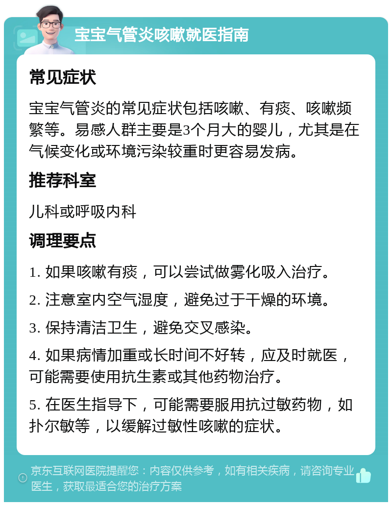 宝宝气管炎咳嗽就医指南 常见症状 宝宝气管炎的常见症状包括咳嗽、有痰、咳嗽频繁等。易感人群主要是3个月大的婴儿，尤其是在气候变化或环境污染较重时更容易发病。 推荐科室 儿科或呼吸内科 调理要点 1. 如果咳嗽有痰，可以尝试做雾化吸入治疗。 2. 注意室内空气湿度，避免过于干燥的环境。 3. 保持清洁卫生，避免交叉感染。 4. 如果病情加重或长时间不好转，应及时就医，可能需要使用抗生素或其他药物治疗。 5. 在医生指导下，可能需要服用抗过敏药物，如扑尔敏等，以缓解过敏性咳嗽的症状。