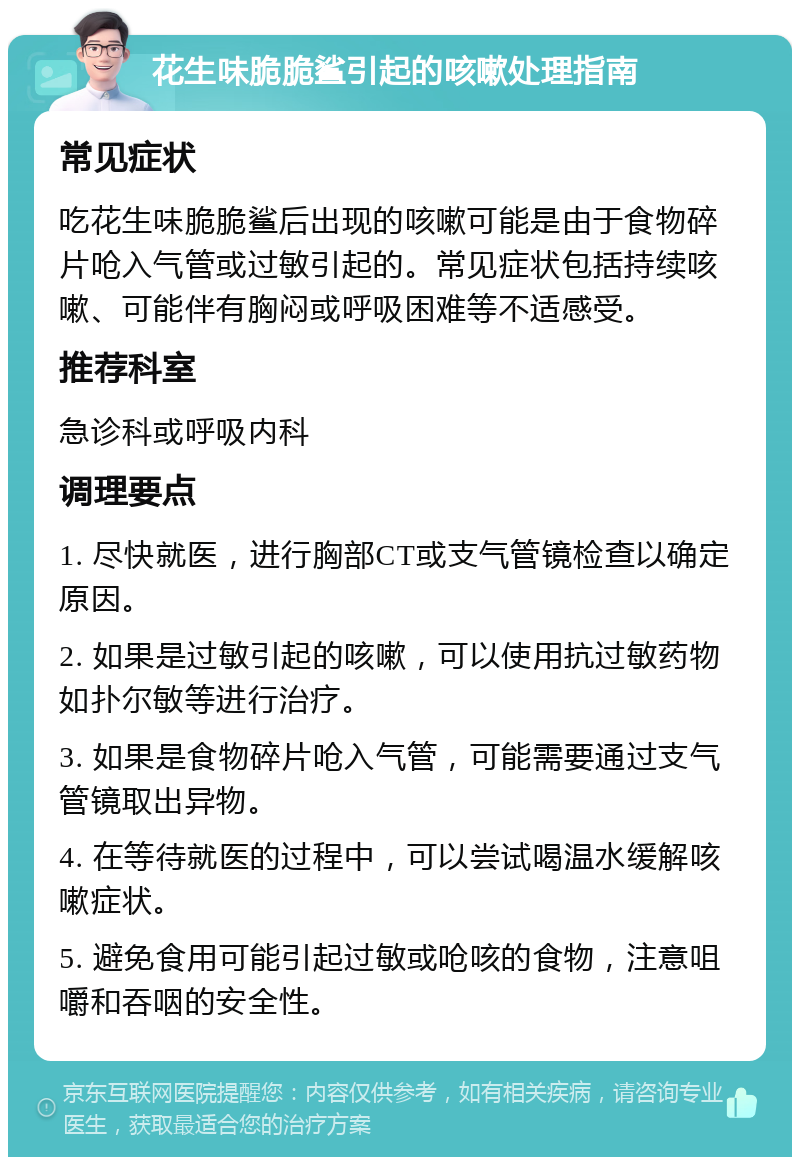 花生味脆脆鲨引起的咳嗽处理指南 常见症状 吃花生味脆脆鲨后出现的咳嗽可能是由于食物碎片呛入气管或过敏引起的。常见症状包括持续咳嗽、可能伴有胸闷或呼吸困难等不适感受。 推荐科室 急诊科或呼吸内科 调理要点 1. 尽快就医，进行胸部CT或支气管镜检查以确定原因。 2. 如果是过敏引起的咳嗽，可以使用抗过敏药物如扑尔敏等进行治疗。 3. 如果是食物碎片呛入气管，可能需要通过支气管镜取出异物。 4. 在等待就医的过程中，可以尝试喝温水缓解咳嗽症状。 5. 避免食用可能引起过敏或呛咳的食物，注意咀嚼和吞咽的安全性。