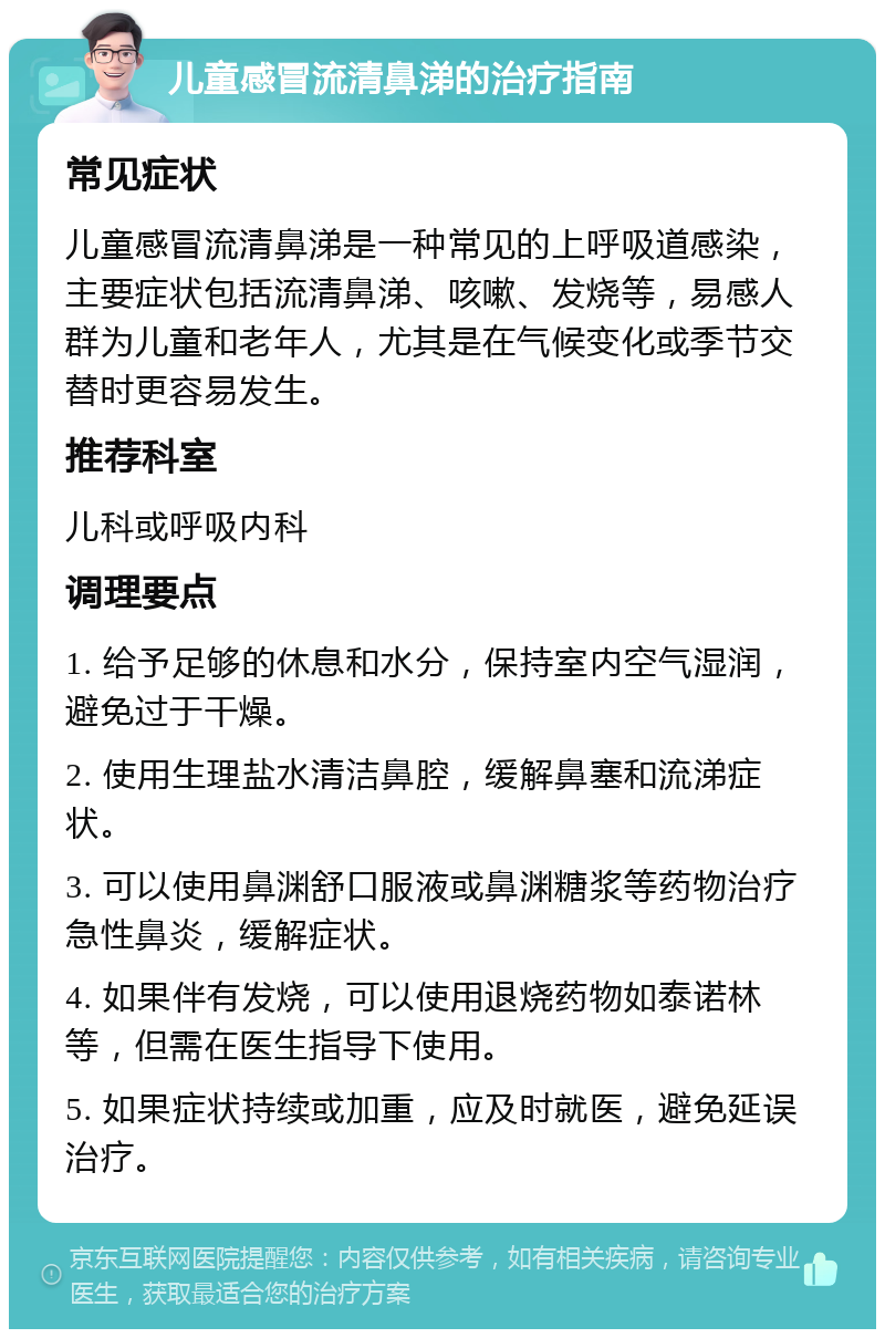 儿童感冒流清鼻涕的治疗指南 常见症状 儿童感冒流清鼻涕是一种常见的上呼吸道感染，主要症状包括流清鼻涕、咳嗽、发烧等，易感人群为儿童和老年人，尤其是在气候变化或季节交替时更容易发生。 推荐科室 儿科或呼吸内科 调理要点 1. 给予足够的休息和水分，保持室内空气湿润，避免过于干燥。 2. 使用生理盐水清洁鼻腔，缓解鼻塞和流涕症状。 3. 可以使用鼻渊舒口服液或鼻渊糖浆等药物治疗急性鼻炎，缓解症状。 4. 如果伴有发烧，可以使用退烧药物如泰诺林等，但需在医生指导下使用。 5. 如果症状持续或加重，应及时就医，避免延误治疗。