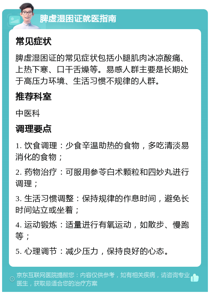 脾虚湿困证就医指南 常见症状 脾虚湿困证的常见症状包括小腿肌肉冰凉酸痛、上热下寒、口干舌燥等。易感人群主要是长期处于高压力环境、生活习惯不规律的人群。 推荐科室 中医科 调理要点 1. 饮食调理：少食辛温助热的食物，多吃清淡易消化的食物； 2. 药物治疗：可服用参苓白术颗粒和四妙丸进行调理； 3. 生活习惯调整：保持规律的作息时间，避免长时间站立或坐着； 4. 运动锻炼：适量进行有氧运动，如散步、慢跑等； 5. 心理调节：减少压力，保持良好的心态。