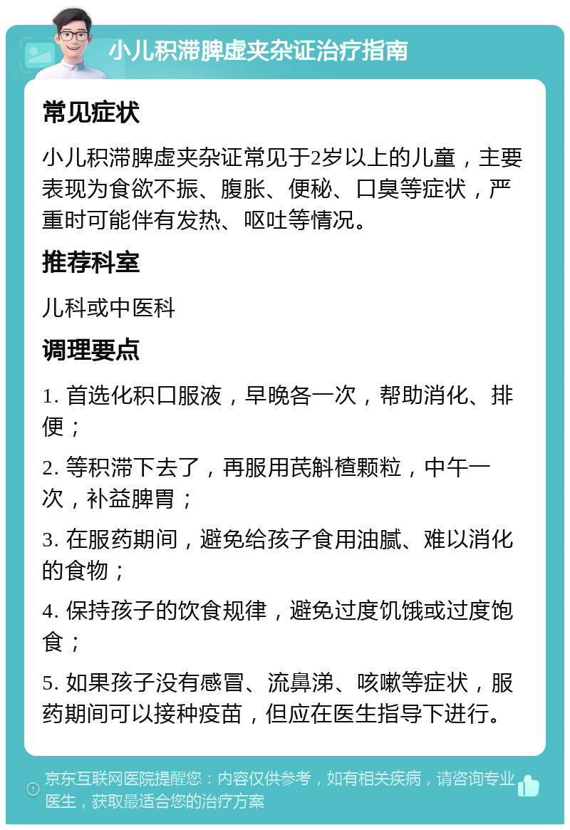 小儿积滞脾虚夹杂证治疗指南 常见症状 小儿积滞脾虚夹杂证常见于2岁以上的儿童，主要表现为食欲不振、腹胀、便秘、口臭等症状，严重时可能伴有发热、呕吐等情况。 推荐科室 儿科或中医科 调理要点 1. 首选化积口服液，早晚各一次，帮助消化、排便； 2. 等积滞下去了，再服用芪斛楂颗粒，中午一次，补益脾胃； 3. 在服药期间，避免给孩子食用油腻、难以消化的食物； 4. 保持孩子的饮食规律，避免过度饥饿或过度饱食； 5. 如果孩子没有感冒、流鼻涕、咳嗽等症状，服药期间可以接种疫苗，但应在医生指导下进行。