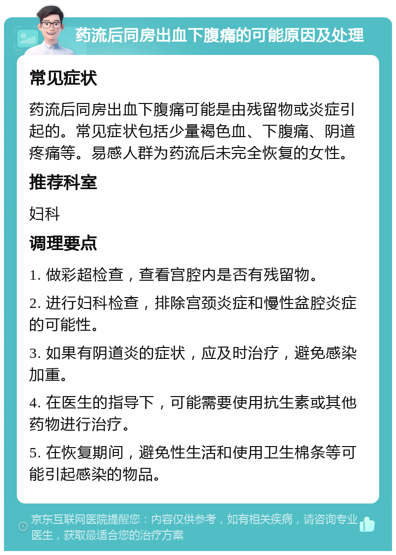 药流后同房出血下腹痛的可能原因及处理 常见症状 药流后同房出血下腹痛可能是由残留物或炎症引起的。常见症状包括少量褐色血、下腹痛、阴道疼痛等。易感人群为药流后未完全恢复的女性。 推荐科室 妇科 调理要点 1. 做彩超检查，查看宫腔内是否有残留物。 2. 进行妇科检查，排除宫颈炎症和慢性盆腔炎症的可能性。 3. 如果有阴道炎的症状，应及时治疗，避免感染加重。 4. 在医生的指导下，可能需要使用抗生素或其他药物进行治疗。 5. 在恢复期间，避免性生活和使用卫生棉条等可能引起感染的物品。