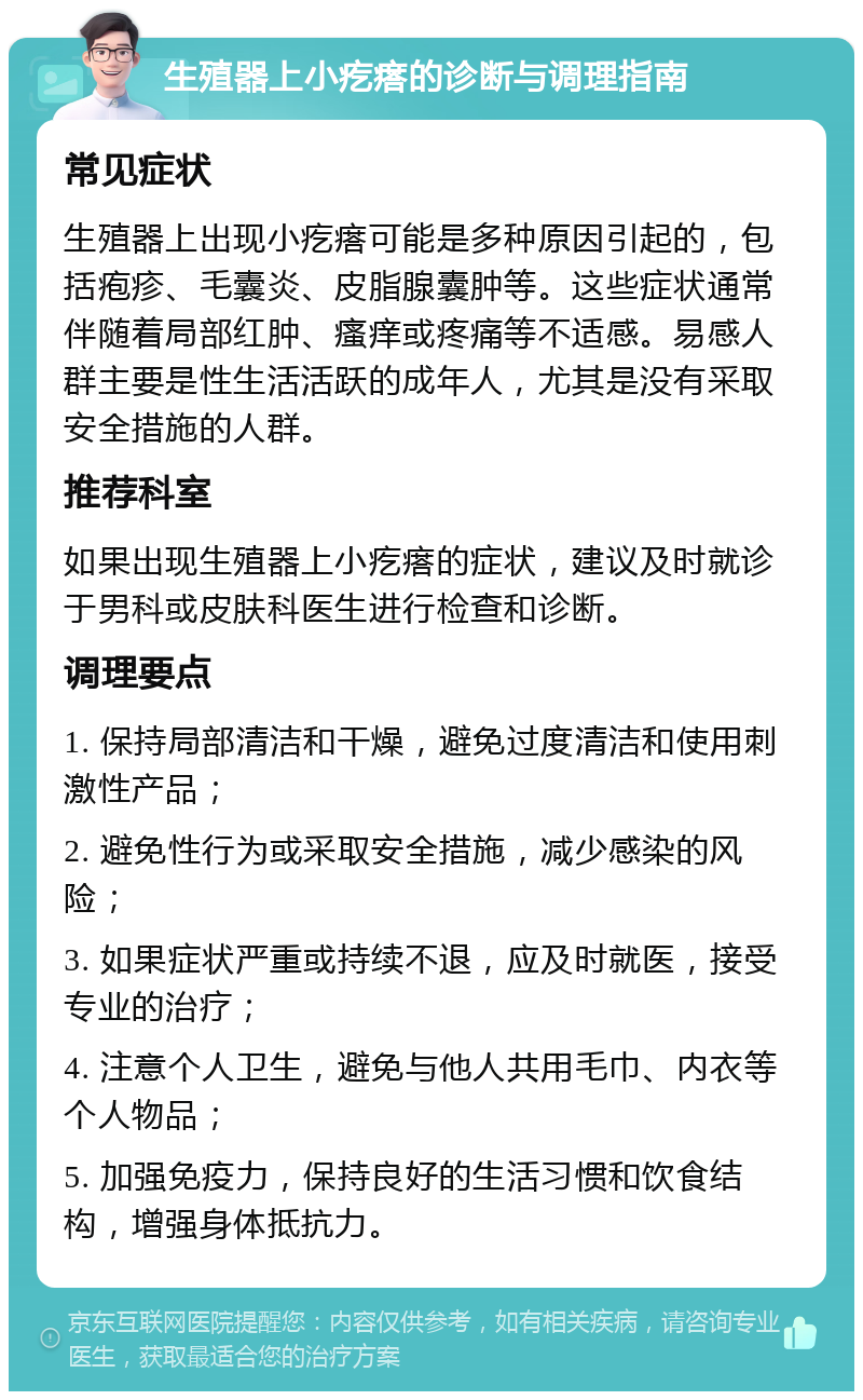 生殖器上小疙瘩的诊断与调理指南 常见症状 生殖器上出现小疙瘩可能是多种原因引起的，包括疱疹、毛囊炎、皮脂腺囊肿等。这些症状通常伴随着局部红肿、瘙痒或疼痛等不适感。易感人群主要是性生活活跃的成年人，尤其是没有采取安全措施的人群。 推荐科室 如果出现生殖器上小疙瘩的症状，建议及时就诊于男科或皮肤科医生进行检查和诊断。 调理要点 1. 保持局部清洁和干燥，避免过度清洁和使用刺激性产品； 2. 避免性行为或采取安全措施，减少感染的风险； 3. 如果症状严重或持续不退，应及时就医，接受专业的治疗； 4. 注意个人卫生，避免与他人共用毛巾、内衣等个人物品； 5. 加强免疫力，保持良好的生活习惯和饮食结构，增强身体抵抗力。