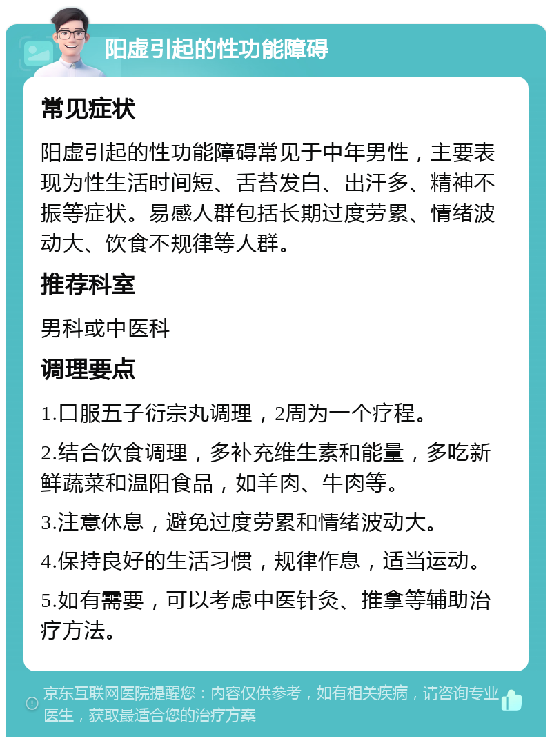 阳虚引起的性功能障碍 常见症状 阳虚引起的性功能障碍常见于中年男性，主要表现为性生活时间短、舌苔发白、出汗多、精神不振等症状。易感人群包括长期过度劳累、情绪波动大、饮食不规律等人群。 推荐科室 男科或中医科 调理要点 1.口服五子衍宗丸调理，2周为一个疗程。 2.结合饮食调理，多补充维生素和能量，多吃新鲜蔬菜和温阳食品，如羊肉、牛肉等。 3.注意休息，避免过度劳累和情绪波动大。 4.保持良好的生活习惯，规律作息，适当运动。 5.如有需要，可以考虑中医针灸、推拿等辅助治疗方法。