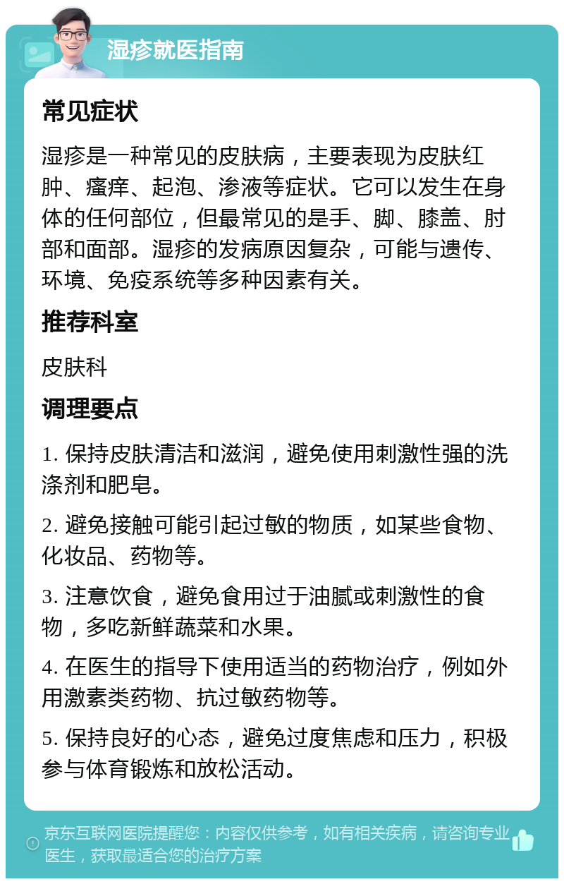 湿疹就医指南 常见症状 湿疹是一种常见的皮肤病，主要表现为皮肤红肿、瘙痒、起泡、渗液等症状。它可以发生在身体的任何部位，但最常见的是手、脚、膝盖、肘部和面部。湿疹的发病原因复杂，可能与遗传、环境、免疫系统等多种因素有关。 推荐科室 皮肤科 调理要点 1. 保持皮肤清洁和滋润，避免使用刺激性强的洗涤剂和肥皂。 2. 避免接触可能引起过敏的物质，如某些食物、化妆品、药物等。 3. 注意饮食，避免食用过于油腻或刺激性的食物，多吃新鲜蔬菜和水果。 4. 在医生的指导下使用适当的药物治疗，例如外用激素类药物、抗过敏药物等。 5. 保持良好的心态，避免过度焦虑和压力，积极参与体育锻炼和放松活动。