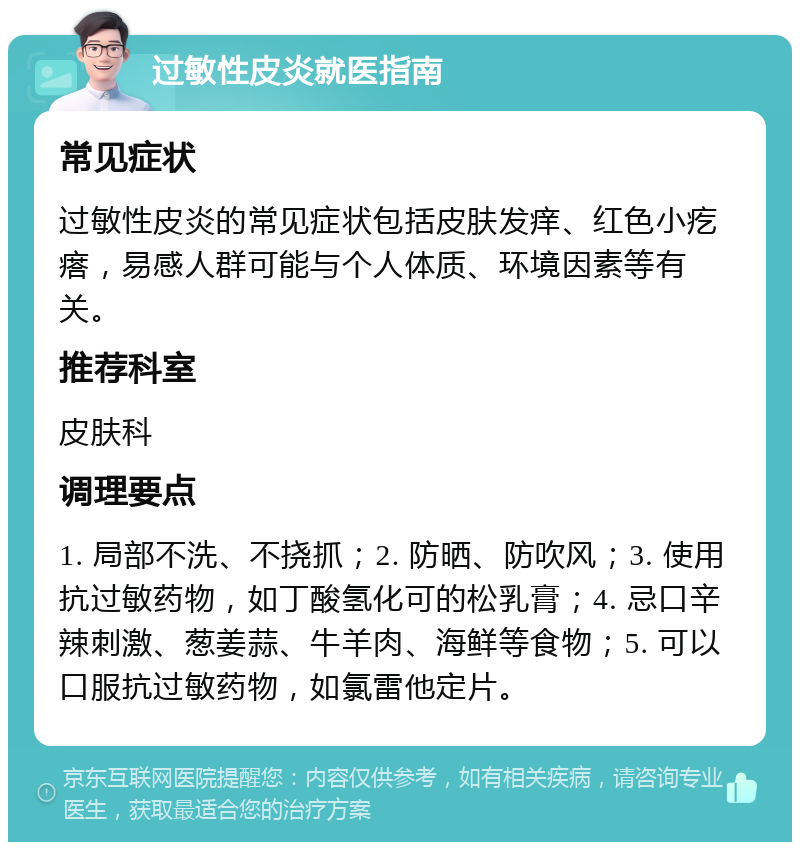 过敏性皮炎就医指南 常见症状 过敏性皮炎的常见症状包括皮肤发痒、红色小疙瘩，易感人群可能与个人体质、环境因素等有关。 推荐科室 皮肤科 调理要点 1. 局部不洗、不挠抓；2. 防晒、防吹风；3. 使用抗过敏药物，如丁酸氢化可的松乳膏；4. 忌口辛辣刺激、葱姜蒜、牛羊肉、海鲜等食物；5. 可以口服抗过敏药物，如氯雷他定片。