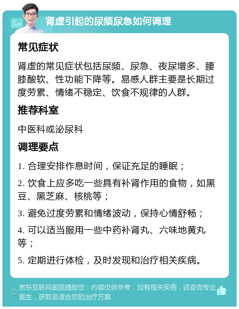 肾虚引起的尿频尿急如何调理 常见症状 肾虚的常见症状包括尿频、尿急、夜尿增多、腰膝酸软、性功能下降等。易感人群主要是长期过度劳累、情绪不稳定、饮食不规律的人群。 推荐科室 中医科或泌尿科 调理要点 1. 合理安排作息时间，保证充足的睡眠； 2. 饮食上应多吃一些具有补肾作用的食物，如黑豆、黑芝麻、核桃等； 3. 避免过度劳累和情绪波动，保持心情舒畅； 4. 可以适当服用一些中药补肾丸、六味地黄丸等； 5. 定期进行体检，及时发现和治疗相关疾病。