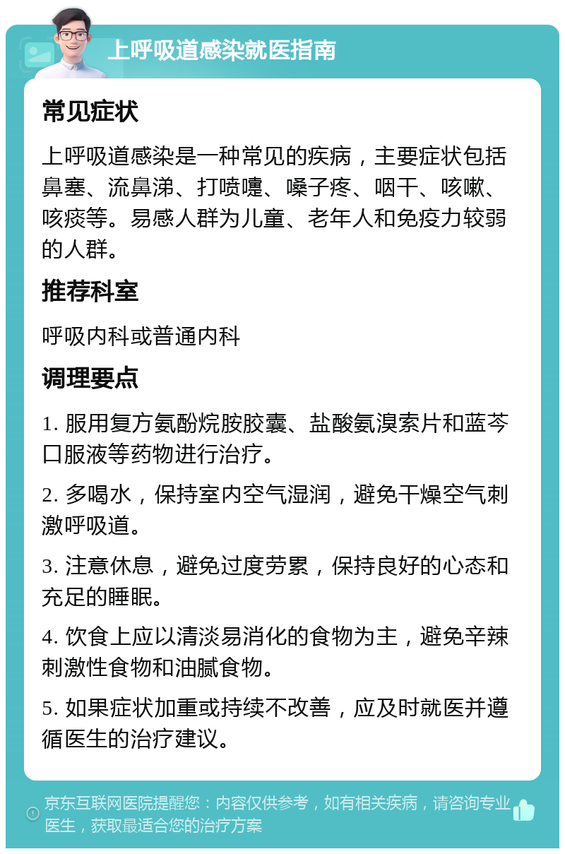 上呼吸道感染就医指南 常见症状 上呼吸道感染是一种常见的疾病，主要症状包括鼻塞、流鼻涕、打喷嚏、嗓子疼、咽干、咳嗽、咳痰等。易感人群为儿童、老年人和免疫力较弱的人群。 推荐科室 呼吸内科或普通内科 调理要点 1. 服用复方氨酚烷胺胶囊、盐酸氨溴索片和蓝芩口服液等药物进行治疗。 2. 多喝水，保持室内空气湿润，避免干燥空气刺激呼吸道。 3. 注意休息，避免过度劳累，保持良好的心态和充足的睡眠。 4. 饮食上应以清淡易消化的食物为主，避免辛辣刺激性食物和油腻食物。 5. 如果症状加重或持续不改善，应及时就医并遵循医生的治疗建议。