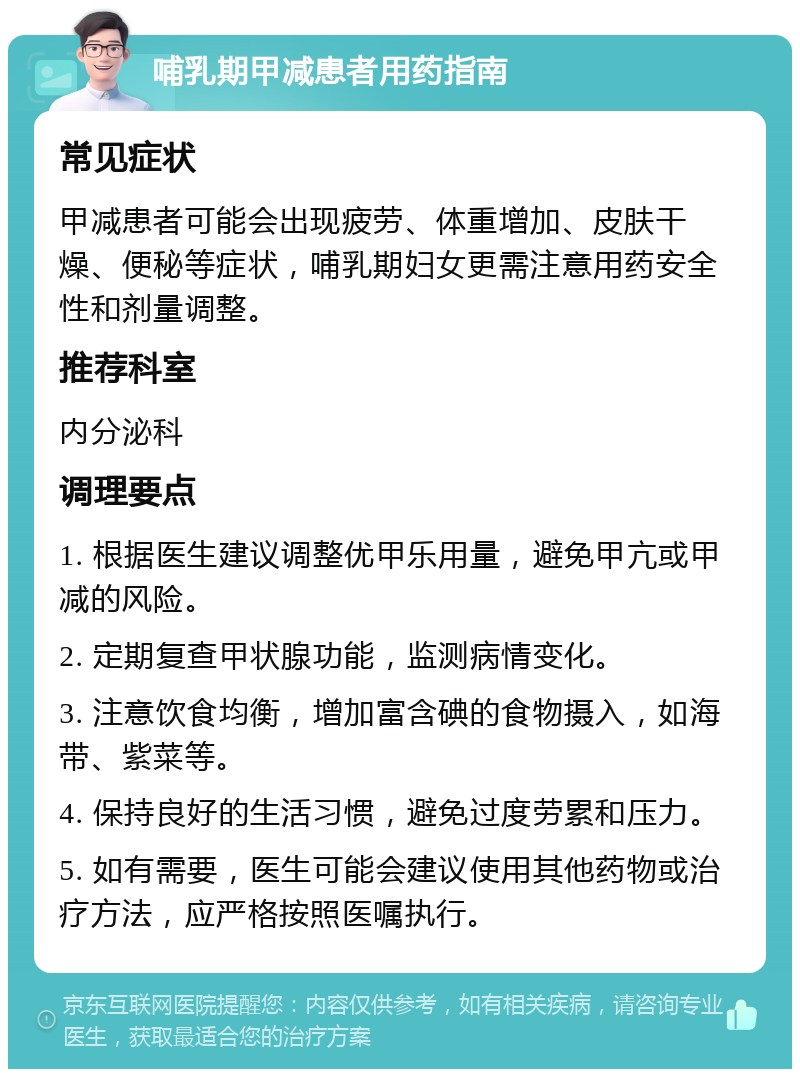 哺乳期甲减患者用药指南 常见症状 甲减患者可能会出现疲劳、体重增加、皮肤干燥、便秘等症状，哺乳期妇女更需注意用药安全性和剂量调整。 推荐科室 内分泌科 调理要点 1. 根据医生建议调整优甲乐用量，避免甲亢或甲减的风险。 2. 定期复查甲状腺功能，监测病情变化。 3. 注意饮食均衡，增加富含碘的食物摄入，如海带、紫菜等。 4. 保持良好的生活习惯，避免过度劳累和压力。 5. 如有需要，医生可能会建议使用其他药物或治疗方法，应严格按照医嘱执行。