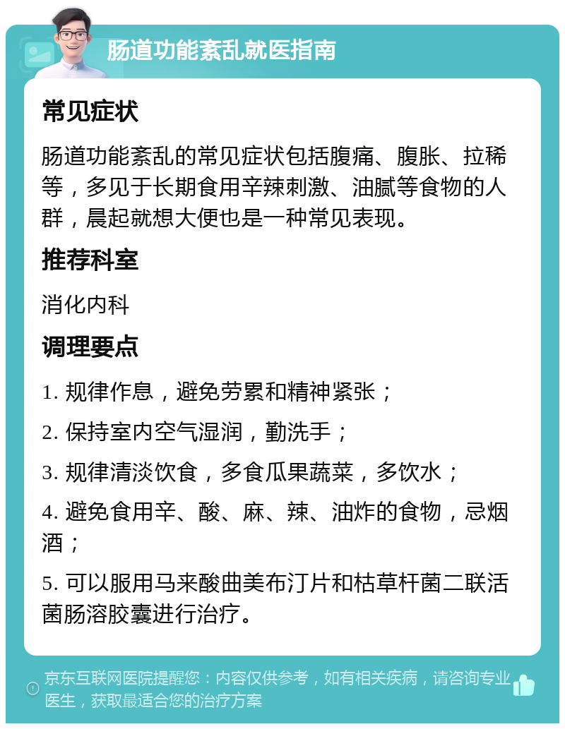 肠道功能紊乱就医指南 常见症状 肠道功能紊乱的常见症状包括腹痛、腹胀、拉稀等，多见于长期食用辛辣刺激、油腻等食物的人群，晨起就想大便也是一种常见表现。 推荐科室 消化内科 调理要点 1. 规律作息，避免劳累和精神紧张； 2. 保持室内空气湿润，勤洗手； 3. 规律清淡饮食，多食瓜果蔬菜，多饮水； 4. 避免食用辛、酸、麻、辣、油炸的食物，忌烟酒； 5. 可以服用马来酸曲美布汀片和枯草杆菌二联活菌肠溶胶囊进行治疗。