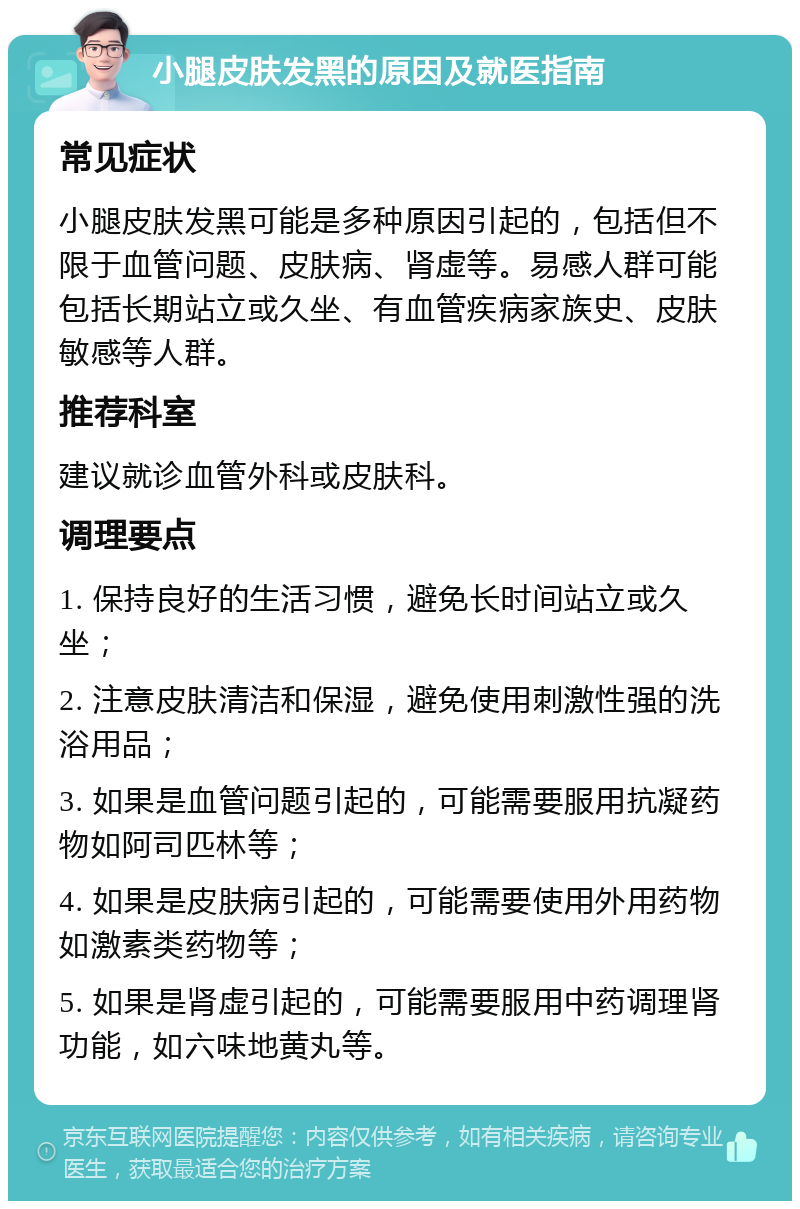 小腿皮肤发黑的原因及就医指南 常见症状 小腿皮肤发黑可能是多种原因引起的，包括但不限于血管问题、皮肤病、肾虚等。易感人群可能包括长期站立或久坐、有血管疾病家族史、皮肤敏感等人群。 推荐科室 建议就诊血管外科或皮肤科。 调理要点 1. 保持良好的生活习惯，避免长时间站立或久坐； 2. 注意皮肤清洁和保湿，避免使用刺激性强的洗浴用品； 3. 如果是血管问题引起的，可能需要服用抗凝药物如阿司匹林等； 4. 如果是皮肤病引起的，可能需要使用外用药物如激素类药物等； 5. 如果是肾虚引起的，可能需要服用中药调理肾功能，如六味地黄丸等。