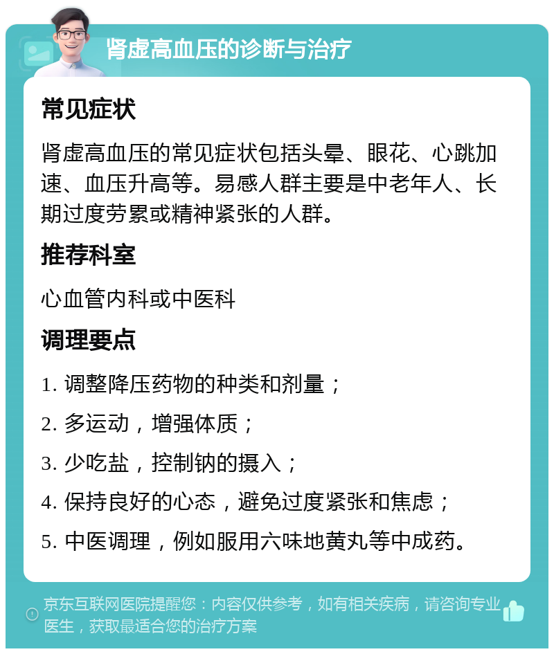 肾虚高血压的诊断与治疗 常见症状 肾虚高血压的常见症状包括头晕、眼花、心跳加速、血压升高等。易感人群主要是中老年人、长期过度劳累或精神紧张的人群。 推荐科室 心血管内科或中医科 调理要点 1. 调整降压药物的种类和剂量； 2. 多运动，增强体质； 3. 少吃盐，控制钠的摄入； 4. 保持良好的心态，避免过度紧张和焦虑； 5. 中医调理，例如服用六味地黄丸等中成药。