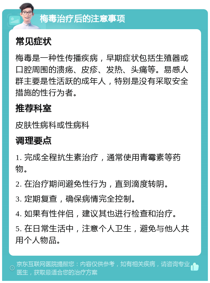 梅毒治疗后的注意事项 常见症状 梅毒是一种性传播疾病，早期症状包括生殖器或口腔周围的溃疡、皮疹、发热、头痛等。易感人群主要是性活跃的成年人，特别是没有采取安全措施的性行为者。 推荐科室 皮肤性病科或性病科 调理要点 1. 完成全程抗生素治疗，通常使用青霉素等药物。 2. 在治疗期间避免性行为，直到滴度转阴。 3. 定期复查，确保病情完全控制。 4. 如果有性伴侣，建议其也进行检查和治疗。 5. 在日常生活中，注意个人卫生，避免与他人共用个人物品。