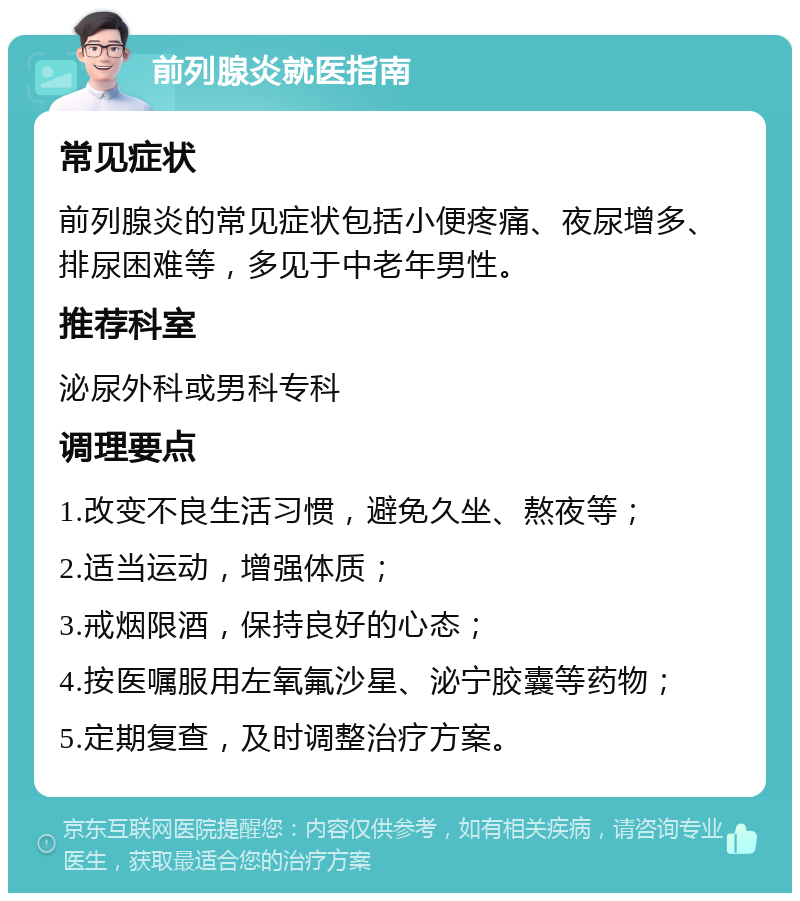 前列腺炎就医指南 常见症状 前列腺炎的常见症状包括小便疼痛、夜尿增多、排尿困难等，多见于中老年男性。 推荐科室 泌尿外科或男科专科 调理要点 1.改变不良生活习惯，避免久坐、熬夜等； 2.适当运动，增强体质； 3.戒烟限酒，保持良好的心态； 4.按医嘱服用左氧氟沙星、泌宁胶囊等药物； 5.定期复查，及时调整治疗方案。