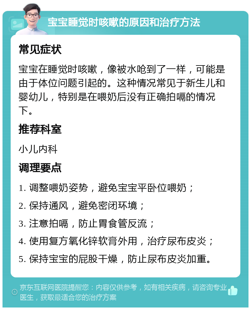 宝宝睡觉时咳嗽的原因和治疗方法 常见症状 宝宝在睡觉时咳嗽，像被水呛到了一样，可能是由于体位问题引起的。这种情况常见于新生儿和婴幼儿，特别是在喂奶后没有正确拍嗝的情况下。 推荐科室 小儿内科 调理要点 1. 调整喂奶姿势，避免宝宝平卧位喂奶； 2. 保持通风，避免密闭环境； 3. 注意拍嗝，防止胃食管反流； 4. 使用复方氧化锌软膏外用，治疗尿布皮炎； 5. 保持宝宝的屁股干燥，防止尿布皮炎加重。