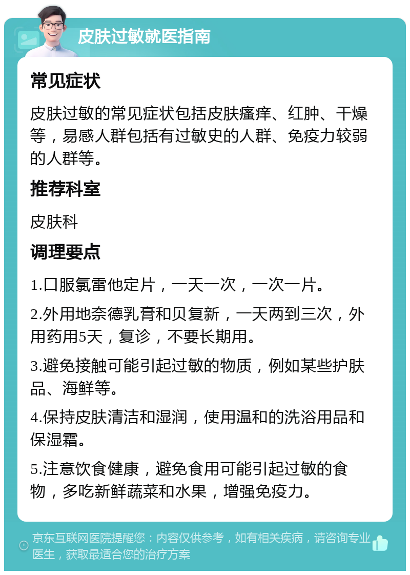 皮肤过敏就医指南 常见症状 皮肤过敏的常见症状包括皮肤瘙痒、红肿、干燥等，易感人群包括有过敏史的人群、免疫力较弱的人群等。 推荐科室 皮肤科 调理要点 1.口服氯雷他定片，一天一次，一次一片。 2.外用地奈德乳膏和贝复新，一天两到三次，外用药用5天，复诊，不要长期用。 3.避免接触可能引起过敏的物质，例如某些护肤品、海鲜等。 4.保持皮肤清洁和湿润，使用温和的洗浴用品和保湿霜。 5.注意饮食健康，避免食用可能引起过敏的食物，多吃新鲜蔬菜和水果，增强免疫力。