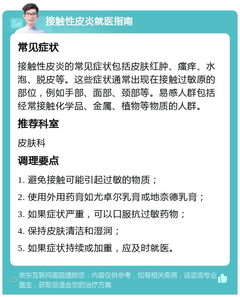 接触性皮炎就医指南 常见症状 接触性皮炎的常见症状包括皮肤红肿、瘙痒、水泡、脱皮等。这些症状通常出现在接触过敏原的部位，例如手部、面部、颈部等。易感人群包括经常接触化学品、金属、植物等物质的人群。 推荐科室 皮肤科 调理要点 1. 避免接触可能引起过敏的物质； 2. 使用外用药膏如尤卓尔乳膏或地奈德乳膏； 3. 如果症状严重，可以口服抗过敏药物； 4. 保持皮肤清洁和湿润； 5. 如果症状持续或加重，应及时就医。