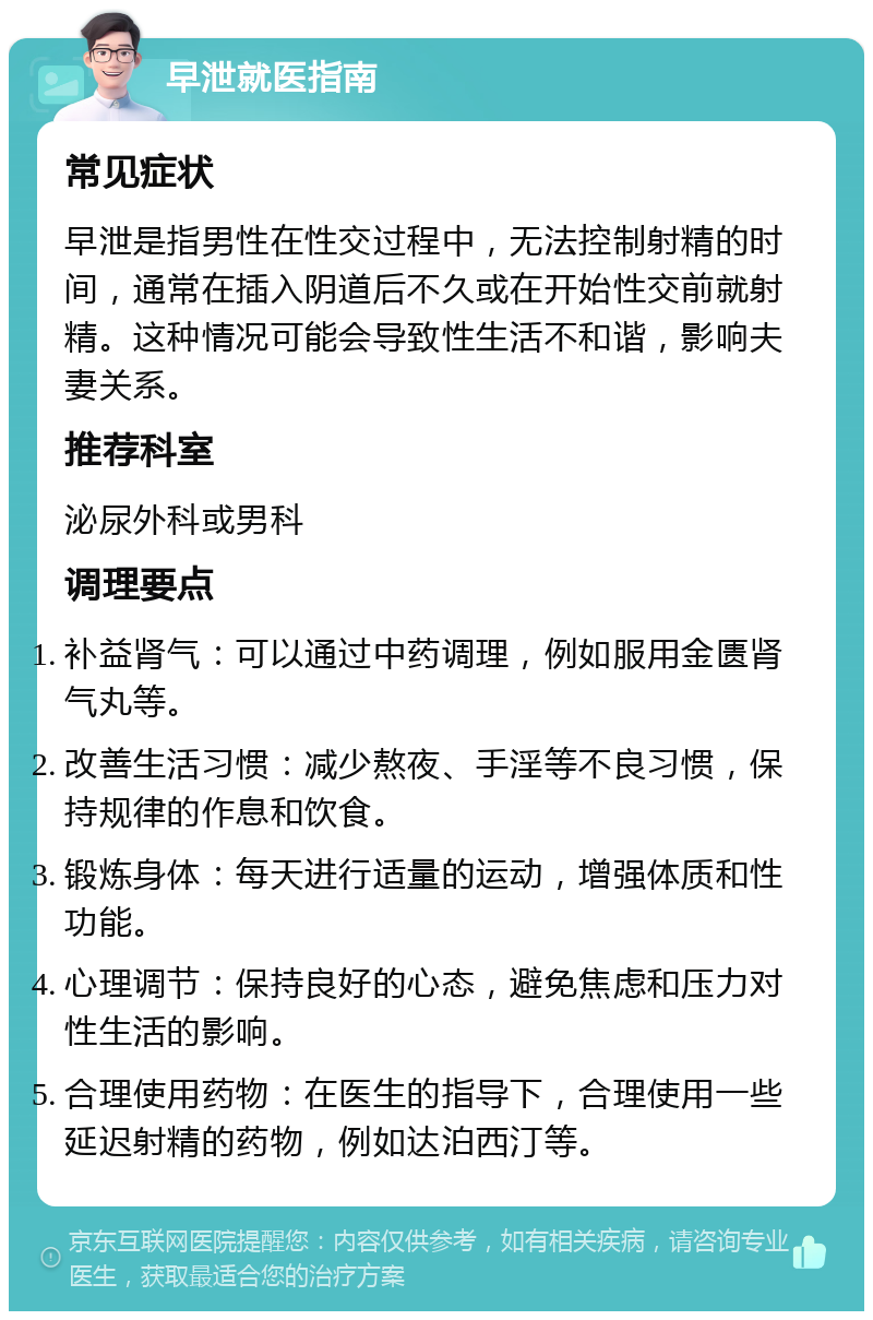 早泄就医指南 常见症状 早泄是指男性在性交过程中，无法控制射精的时间，通常在插入阴道后不久或在开始性交前就射精。这种情况可能会导致性生活不和谐，影响夫妻关系。 推荐科室 泌尿外科或男科 调理要点 补益肾气：可以通过中药调理，例如服用金匮肾气丸等。 改善生活习惯：减少熬夜、手淫等不良习惯，保持规律的作息和饮食。 锻炼身体：每天进行适量的运动，增强体质和性功能。 心理调节：保持良好的心态，避免焦虑和压力对性生活的影响。 合理使用药物：在医生的指导下，合理使用一些延迟射精的药物，例如达泊西汀等。