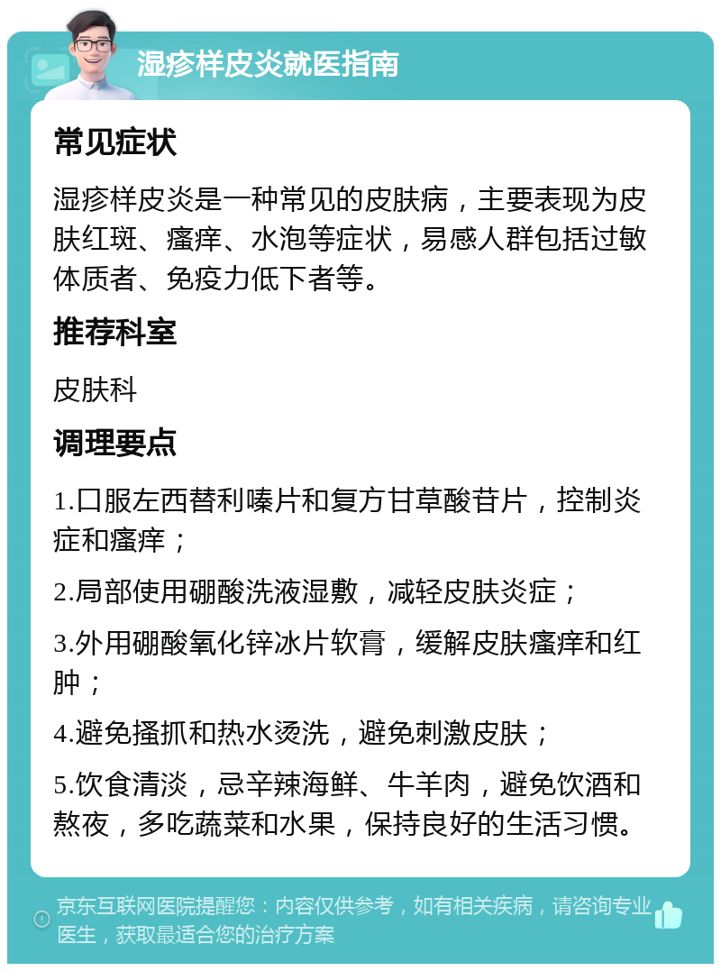 湿疹样皮炎就医指南 常见症状 湿疹样皮炎是一种常见的皮肤病，主要表现为皮肤红斑、瘙痒、水泡等症状，易感人群包括过敏体质者、免疫力低下者等。 推荐科室 皮肤科 调理要点 1.口服左西替利嗪片和复方甘草酸苷片，控制炎症和瘙痒； 2.局部使用硼酸洗液湿敷，减轻皮肤炎症； 3.外用硼酸氧化锌冰片软膏，缓解皮肤瘙痒和红肿； 4.避免搔抓和热水烫洗，避免刺激皮肤； 5.饮食清淡，忌辛辣海鲜、牛羊肉，避免饮酒和熬夜，多吃蔬菜和水果，保持良好的生活习惯。