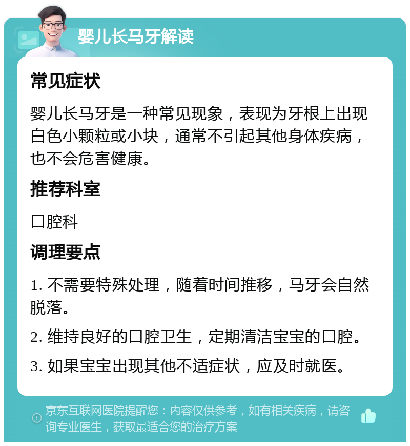 婴儿长马牙解读 常见症状 婴儿长马牙是一种常见现象，表现为牙根上出现白色小颗粒或小块，通常不引起其他身体疾病，也不会危害健康。 推荐科室 口腔科 调理要点 1. 不需要特殊处理，随着时间推移，马牙会自然脱落。 2. 维持良好的口腔卫生，定期清洁宝宝的口腔。 3. 如果宝宝出现其他不适症状，应及时就医。