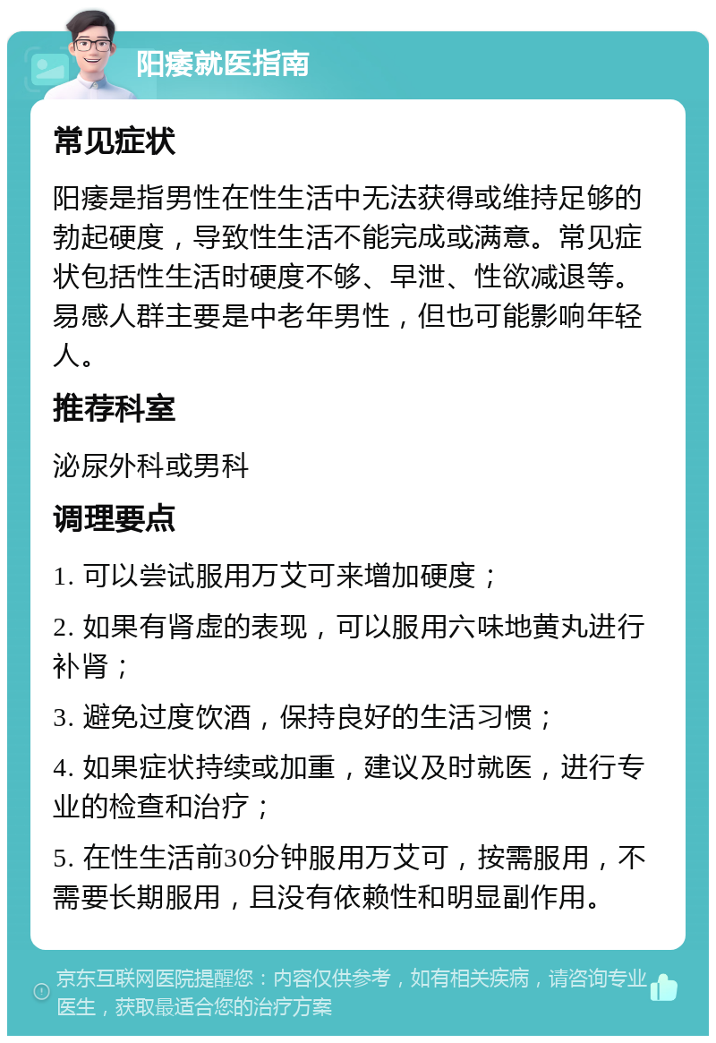 阳痿就医指南 常见症状 阳痿是指男性在性生活中无法获得或维持足够的勃起硬度，导致性生活不能完成或满意。常见症状包括性生活时硬度不够、早泄、性欲减退等。易感人群主要是中老年男性，但也可能影响年轻人。 推荐科室 泌尿外科或男科 调理要点 1. 可以尝试服用万艾可来增加硬度； 2. 如果有肾虚的表现，可以服用六味地黄丸进行补肾； 3. 避免过度饮酒，保持良好的生活习惯； 4. 如果症状持续或加重，建议及时就医，进行专业的检查和治疗； 5. 在性生活前30分钟服用万艾可，按需服用，不需要长期服用，且没有依赖性和明显副作用。