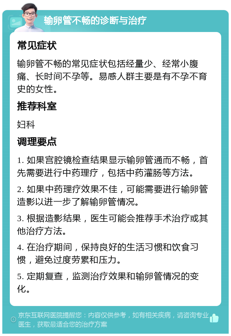 输卵管不畅的诊断与治疗 常见症状 输卵管不畅的常见症状包括经量少、经常小腹痛、长时间不孕等。易感人群主要是有不孕不育史的女性。 推荐科室 妇科 调理要点 1. 如果宫腔镜检查结果显示输卵管通而不畅，首先需要进行中药理疗，包括中药灌肠等方法。 2. 如果中药理疗效果不佳，可能需要进行输卵管造影以进一步了解输卵管情况。 3. 根据造影结果，医生可能会推荐手术治疗或其他治疗方法。 4. 在治疗期间，保持良好的生活习惯和饮食习惯，避免过度劳累和压力。 5. 定期复查，监测治疗效果和输卵管情况的变化。