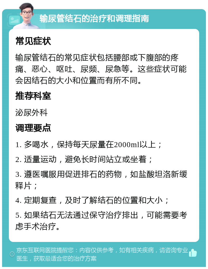 输尿管结石的治疗和调理指南 常见症状 输尿管结石的常见症状包括腰部或下腹部的疼痛、恶心、呕吐、尿频、尿急等。这些症状可能会因结石的大小和位置而有所不同。 推荐科室 泌尿外科 调理要点 1. 多喝水，保持每天尿量在2000ml以上； 2. 适量运动，避免长时间站立或坐着； 3. 遵医嘱服用促进排石的药物，如盐酸坦洛新缓释片； 4. 定期复查，及时了解结石的位置和大小； 5. 如果结石无法通过保守治疗排出，可能需要考虑手术治疗。