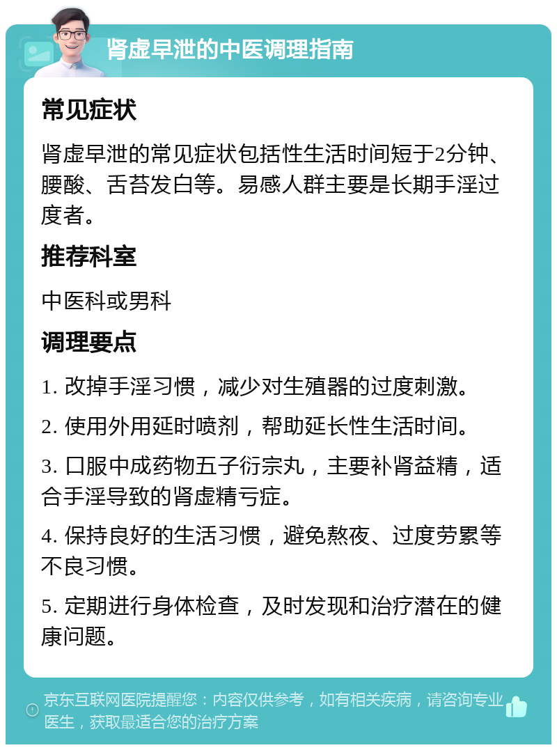 肾虚早泄的中医调理指南 常见症状 肾虚早泄的常见症状包括性生活时间短于2分钟、腰酸、舌苔发白等。易感人群主要是长期手淫过度者。 推荐科室 中医科或男科 调理要点 1. 改掉手淫习惯，减少对生殖器的过度刺激。 2. 使用外用延时喷剂，帮助延长性生活时间。 3. 口服中成药物五子衍宗丸，主要补肾益精，适合手淫导致的肾虚精亏症。 4. 保持良好的生活习惯，避免熬夜、过度劳累等不良习惯。 5. 定期进行身体检查，及时发现和治疗潜在的健康问题。