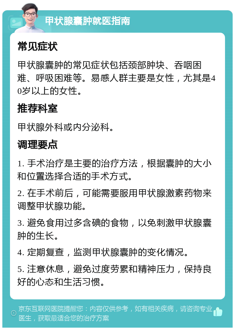 甲状腺囊肿就医指南 常见症状 甲状腺囊肿的常见症状包括颈部肿块、吞咽困难、呼吸困难等。易感人群主要是女性，尤其是40岁以上的女性。 推荐科室 甲状腺外科或内分泌科。 调理要点 1. 手术治疗是主要的治疗方法，根据囊肿的大小和位置选择合适的手术方式。 2. 在手术前后，可能需要服用甲状腺激素药物来调整甲状腺功能。 3. 避免食用过多含碘的食物，以免刺激甲状腺囊肿的生长。 4. 定期复查，监测甲状腺囊肿的变化情况。 5. 注意休息，避免过度劳累和精神压力，保持良好的心态和生活习惯。